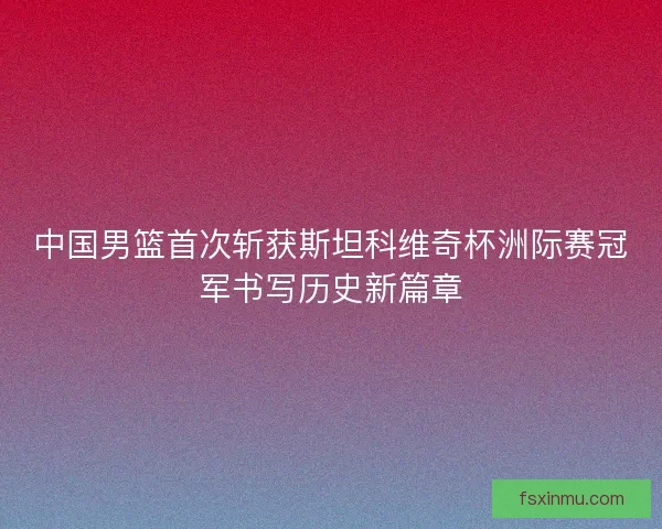 中国男篮首次斩获斯坦科维奇杯洲际赛冠军书写历史新篇章